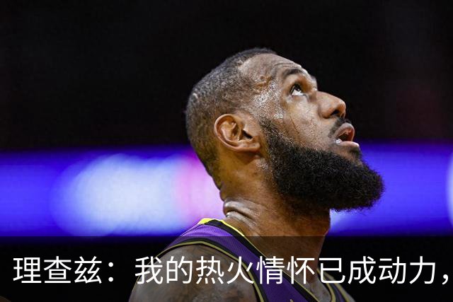 理查兹：我的热火情怀已成动力，期待展现自我价值